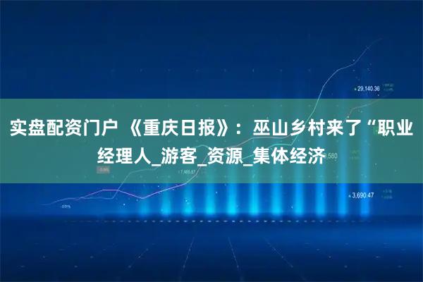 实盘配资门户 《重庆日报》：巫山乡村来了“职业经理人_游客_资源_集体经济