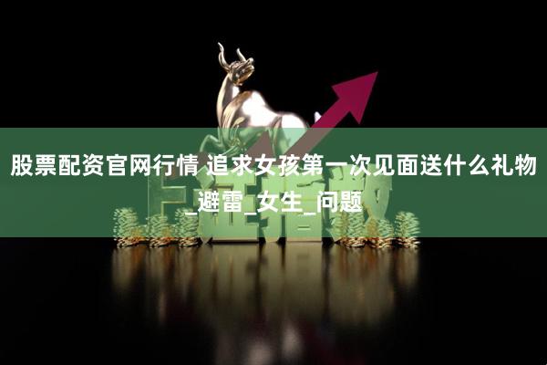 股票配资官网行情 追求女孩第一次见面送什么礼物_避雷_女生_问题
