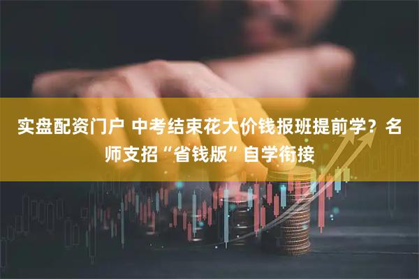 实盘配资门户 中考结束花大价钱报班提前学？名师支招“省钱版”自学衔接