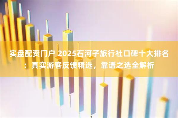 实盘配资门户 2025石河子旅行社口碑十大排名：真实游客反馈精选，靠谱之选全解析